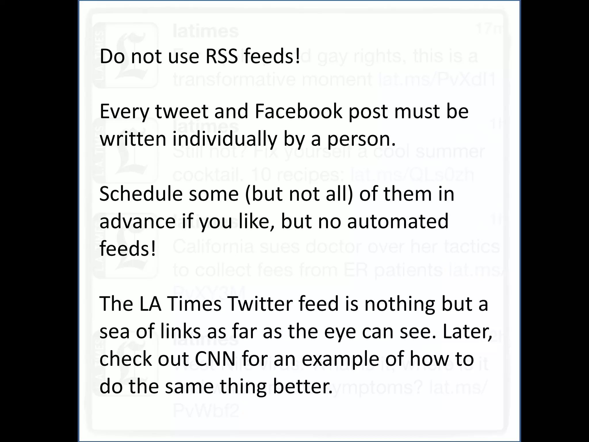And
Do not use RSS feeds!

Every tweet and Facebook post must be
written individually by a person.

Schedule some (but not all) of them in
advance if you like, but no automated
feeds!

The LA Times Twitter feed is nothing but a
sea of links as far as the eye can see. Later,
check out CNN for an example of how to
do the same thing better.
 