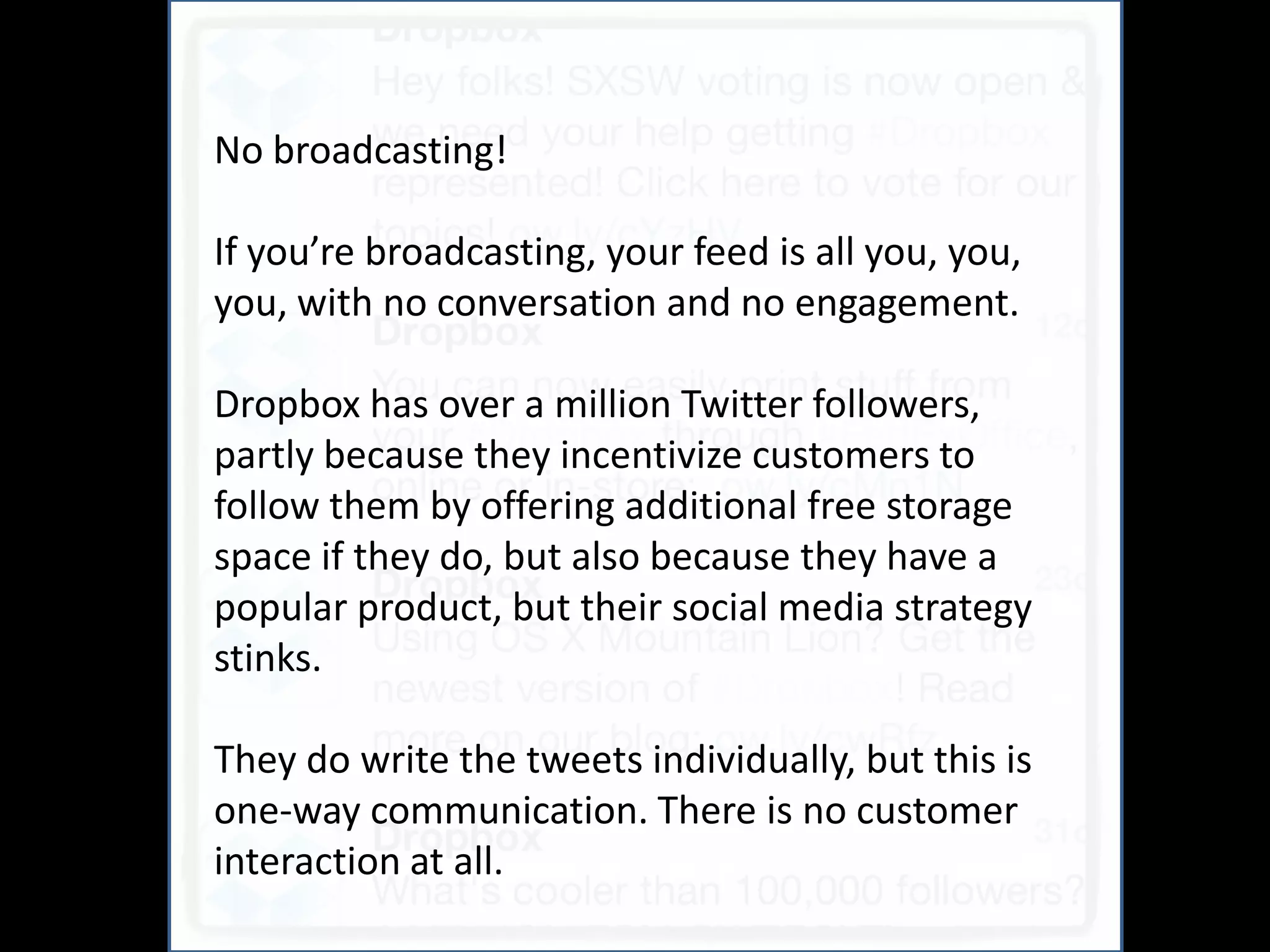 No broadcasting!      And
If you’re broadcasting, your feed is all you, you,
you, with no conversation and no engagement.

Dropbox has over a million Twitter followers,
partly because they incentivize customers to
follow them by offering additional free storage
space if they do, but also because they have a
popular product, but their social media strategy
stinks.

They do write the tweets individually, but this is
one-way communication. There is no customer
interaction at all.
 