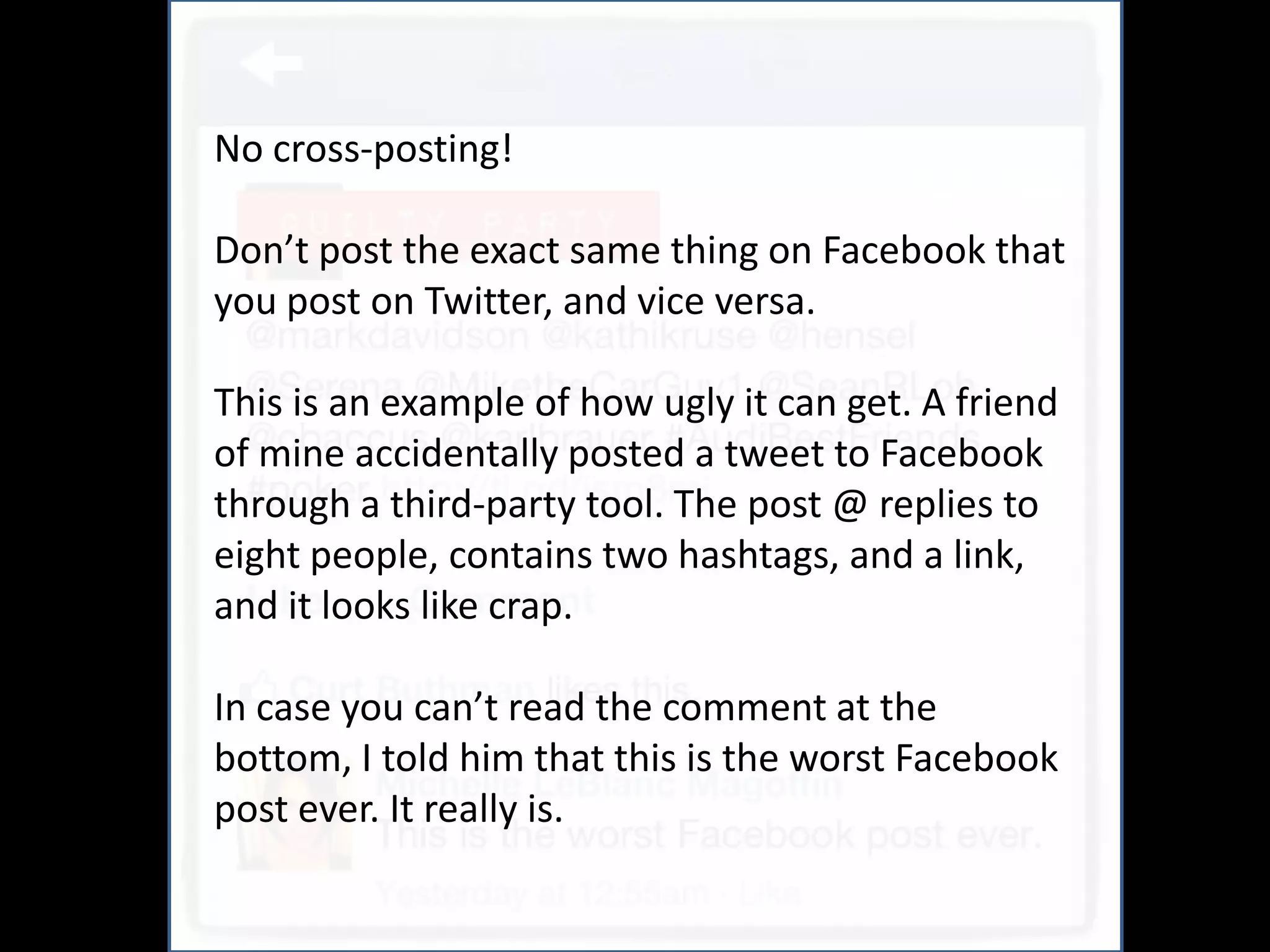 No cross-posting!

Don’t post the exact same thing on Facebook that
you post on Twitter, and vice versa.

This is an example of how ugly it can get. A friend
of mine accidentally posted a tweet to Facebook
through a third-party tool. The post @ replies to
eight people, contains two hashtags, and a link,
and it looks like crap.

In case you can’t read the comment at the
bottom, I told him that this is the worst Facebook
post ever. It really is.
 