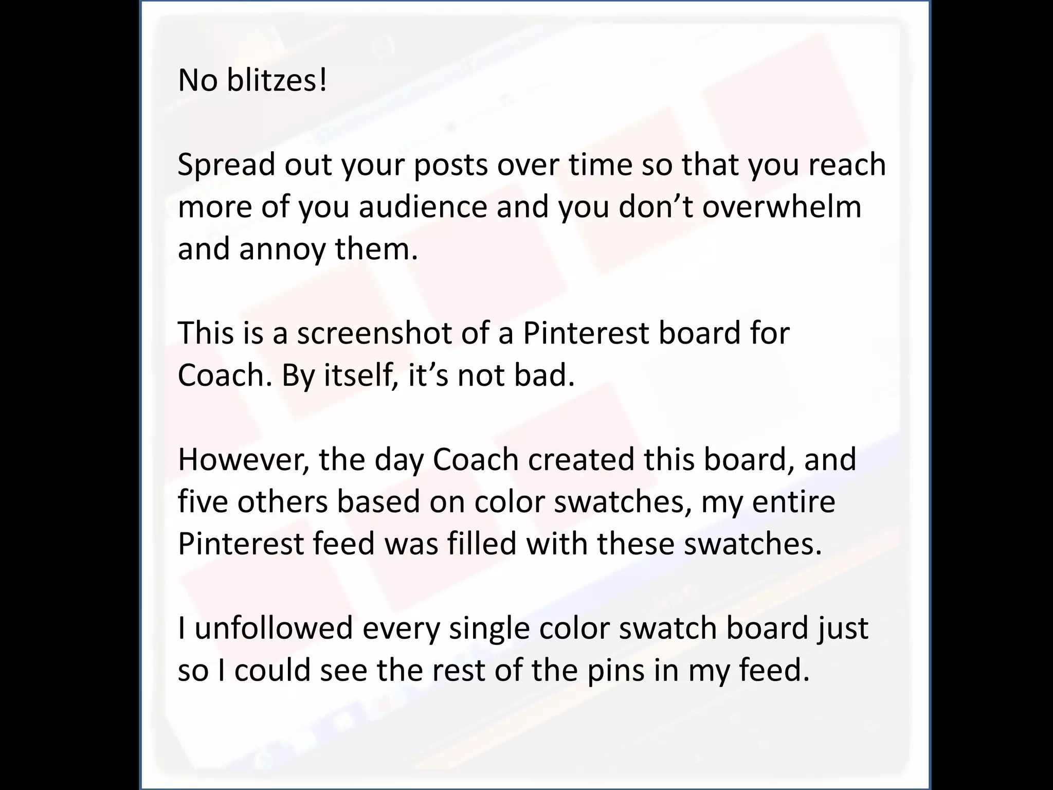 No blitzes!
                     And
Spread out your posts over time so that you reach
more of you audience and you don’t overwhelm
and annoy them.

This is a screenshot of a Pinterest board for
Coach. By itself, it’s not bad.

However, the day Coach created this board, and
five others based on color swatches, my entire
Pinterest feed was filled with these swatches.

I unfollowed every single color swatch board just
so I could see the rest of the pins in my feed.
 
