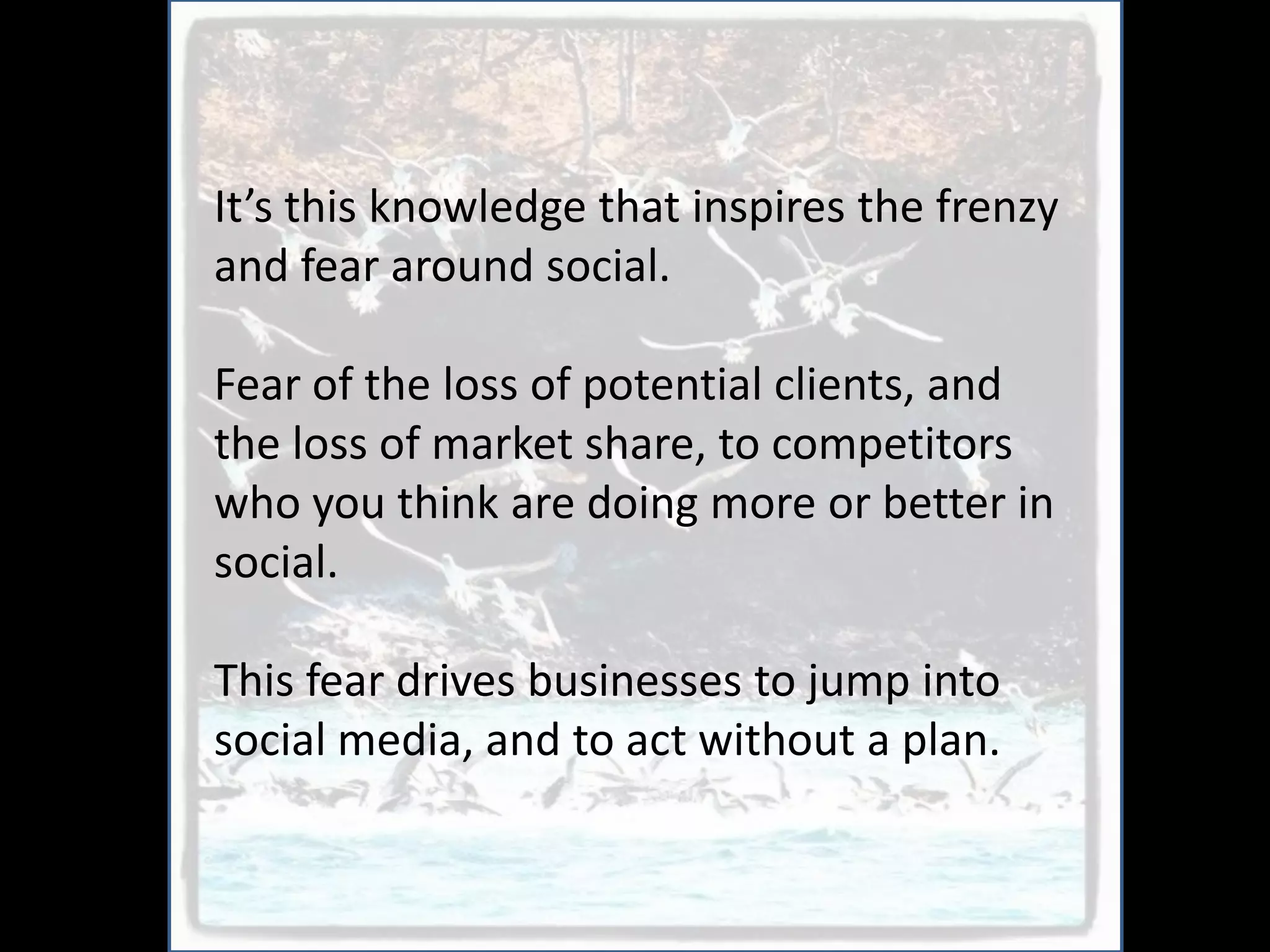 It’s this knowledge that inspires the frenzy
and fear around social.

Fear of the loss of potential clients, and
the loss of market share, to competitors
who you think are doing more or better in
social.

This fear drives businesses to jump into
social media, and to act without a plan.
 