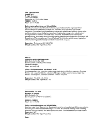 CSX Transportation
Howell Yard
Freight Conductor
2710 Dixie Flyer Rd.
Evansville, IN 47712 United States
10/2011 - 01/2013
Hours per week: 50
Duties, Accomplishments and Related Skills:
Operated, maneuvered,and maintained company-owned locomotive engines and train
assemblies valued in excess of $1M per unit; inspected all equipmenton cars prior to
departures.Planned and coordinated train movements in rail yards and rail lines of road using
switches,radios,and derails byhand; quickly and repeatedlymade precise adjustments in
moving controls of machine /vehicle to exact positions.Assembled trains in train yards
averaging up to ten miles in length,completing all assigned tasks on time and in accordance with
DepartmentofTransportation and Federal Railroad Administration guidelines and regulations
while maintaining excellentsafety record with no accidents or injuries.
Supervisor: Trainmaster (812-465-1700)
Okay to contact this Supervisor: Yes
Afni inc.
Customer Service Representative
2625 Scotsville Rd. Ste 3020
Bowling Green,Kentucky United States
10/2010 – 10/2011
Hours per week: 40
Duties, Accomplishments, and Related Skills:
Provides excellent over the phone customer service to Verizon Wireless customers. Provides
first line tech supportand device activations.Manages multiple customer accounts per day.
Informs and enlightens customers to Verizon services and plans.
Supervisor: N/A (877-448-2364)
Okay to contact this Supervisor: Yes
Abercrombie and Fitch
Manager in Training
2625 Scottsville Rd.
Bowling Green, KY 42749 United States
05/2010 – 10/2010
Hours per week: 40
Duties, Accomplishments and Related Skills:
Lead and supervised 15 personnel. Conducted inventories of ingredients and finished producton
a monthlybasis.Interviewed and managed new hires .Assisted with creating and maintaining
specified monthly,quarterly, and yearly production goals.Provided excellentcustomer service.
Supervisor: N/A
Okay to contact this Supervisor: Yes
Sears
 