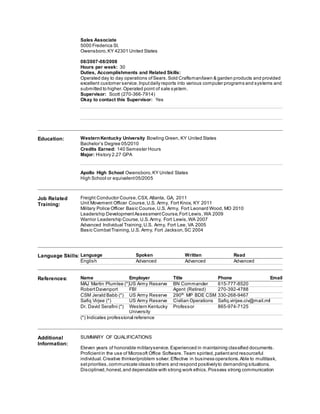 Sales Associate
5000 Frederica St.
Owensboro,KY 42301 United States
08/2007-08/2008
Hours per week: 30
Duties, Accomplishments and Related Skills:
Operated day to day operations ofSears.Sold Craftsman/lawn & garden products and provided
excellent customer service.Inputdaily reports into various computer programs and systems and
submitted to higher.Operated point of sale system.
Supervisor: Scott (270-366-7914)
Okay to contact this Supervisor: Yes
Education: WesternKentucky University Bowling Green, KY United States
Bachelor’s Degree 05/2010
Credits Earned: 140 Semester Hours
Major: History 2.27 GPA
Apollo High School Owensboro,KY United States
High School or equivalent05/2005
Job Related
Training:
Freight Conductor Course,CSX, Atlanta, GA, 2011
Unit Movement Officer Course,U.S. Army, Fort Knox, KY 2011
Military Police Officer Basic Course,U.S. Army, Fort Leonard Wood, MO 2010
Leadership DevelopmentAssessmentCourse,Fort Lewis ,WA 2009
Warrior Leadership Course,U.S.Army, Fort Lewis,WA 2007
Advanced Individual Training,U.S. Army, Fort Lee, VA 2005
Basic CombatTraining,U.S. Army, Fort Jackson,SC 2004
Language Skills: Language Spoken Written Read
English Advanced Advanced Advanced
References: Name Employer Title Phone Email
MAJ Martin Plumlee (*)US Army Reserve BN Commander 615-777-8520
RobertDavenport FBI Agent (Retired) 270-392-4788
CSM Jerald Babb (*) US Army Reserve 290th
MP BDE CSM 330-268-9467
Safiq Virjee (*) US Army Reserve Civilian Operations Safiq.virijee.civ@mail.mil
Dr. David Serafini (*) Western Kentucky
University
Professor 865-974-7125
(*) Indicates professional reference
Additional
Information:
SUMMARY OF QUALIFICATIONS
Eleven years of honorable militaryservice.Experienced in maintaining classified documents.
Proficientin the use of Microsoft Office Software. Team spirited,patientand resourceful
individual.Creative thinker/problem solver.Effective in business operations.Able to multitask,
setpriorities,communicate ideas to others and respond positivelyto demanding situations.
Disciplined,honest,and dependable with strong work ethics.Possess strong communication
 
