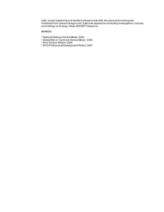 skills,proven leadership and excellentinterpersonal skills.Accustomed to working with
individuals from diverse backgrounds. Extensive experience conducting investigations,inquires,
and briefings on findings. Active SECRET Clearance.
AWARDS
* National Defense Service Medal, 2004
* Global War on Terrorism Service Medal, 2009
* Army Service Ribbon,2004
* NCO Professional DevelopmentRibbon,2007
 