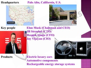 Headquarters Palo Alto, California, U.S.
Key people Elon Musk (Chairman and CEO)
JB Straubel (CTO)
Deepak Ahuja (CFO)
Jay Vijayan (CIO)
Products Electric luxury cars
Automotive components
Rechargeable energy storage systems
 