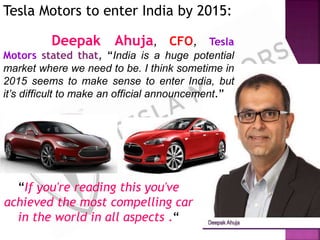 “If you're reading this you've
achieved the most compelling car
in the world in all aspects .“
Tesla Motors to enter India by 2015:
Deepak Ahuja, CFO, Tesla
Motors stated that, “India is a huge potential
market where we need to be. I think sometime in
2015 seems to make sense to enter India, but
it’s difficult to make an official announcement.”
 