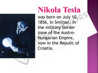 Nikola Tesla
was born on July 10,
1856, in Smiljan, in
the military border
zone of the Austro-
Hungarian Empire,
now in the Repulic of
Croatia.
 
