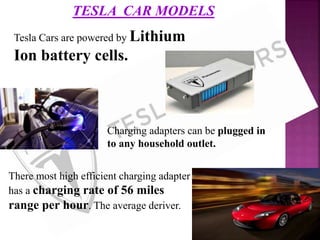TESLA CAR MODELS
Tesla Cars are powered by Lithium
Ion battery cells.
Charging adapters can be plugged in
to any household outlet.
There most high efficient charging adapter
has a charging rate of 56 miles
range per hour. The average deriver.
 