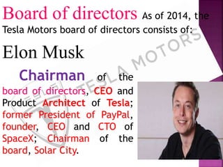 Board of directors As of 2014, the
Tesla Motors board of directors consists of:
Elon Musk
Chairman of the
board of directors, CEO and
Product Architect of Tesla;
former President of PayPal,
founder, CEO and CTO of
SpaceX; Chairman of the
board, Solar City.
 