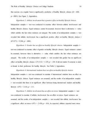 The Role of Healthy Lifestyle Choices on College Students 10
that exercise on a regular basis is significantly predictive of healthy lifestyle choices ( = .604,
p= .0001). See Figure 3, Appendices.
Hypothesis 2: Athletic involvement has a positive effect on healthy lifestyle choices.
Independent samples t – test was conducted to examine effect between athletic involvement and
healthy lifestyle choices. Equal variances cannot be assumed, however there is alternative t – value
which satisfies the fact when variances are unequal. The results of an independent samples t – test
revealed that athletic involvement has a significant positive effect on healthy lifestyle choices t
(87.877) = 5.288, p = .0001.
Hypothesis 3: Gender has an effect on healthy lifestyle choices. Independent samples t –
test was conducted to examine effect of gender on healthy lifestyle choices. Equal variances cannot
be assumed, however there is alternative t – value which satisfies the fact when variances are
unequal. The results of an independent samples t – test revealed that gender has no significant
effect on healthy lifestyle choices t (73.312) = 1.329, p = .188. It did not matter if someone is male
or female in their preference for healthy lifestyle. See Table 2, Appendices.
Hypothesis 4: International students have an effect on healthy lifestyle choices.
Independent samples t – test was conducted to examine if international students have an effect on
healthy lifestyle choices. Equal variances are assumed, and the results of an independent samples
t – test revealed that there is no significant effect between being international student and healthy
lifestyle t (97) = 1.610, p = .111.
Hypothesis 5: Athletic involvement has an effect on stress. Independent samples t – test
was conducted to examine if athletic involvement has an effect on stress. Equal variances are
assumed, and the results of an independent samples t – test revealed that athletic involvement has
a significant effect on stress t (97) = -2.450, p = .016. As expected, athletes reported more stress
 