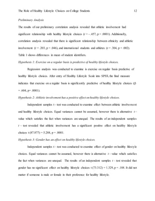 The Role of Healthy Lifestyle Choices on College Students 12
Preliminary Analysis
The results of our preliminary correlation analysis revealed that athletic involvement had
significant relationship with healthy lifestyle choices (r = - .457, p = .0001). Additionally,
correlation analysis revealed that there is significant relationship between ethnicity and athletic
involvement (r = .203, p = .046), and international students and athletes (r = .304, p = .002).
Table 1 shows differences in mean of student identifiers.
Hypothesis 1: Exercise on a regular basis is predictive of healthy lifestyle choices.
Regression analysis was conducted to examine is exercise on regular basis predictive of
healthy lifestyle choices. After entry of Healthy Lifestyle Scale into SPSS, the final measure
indicates that exercise on a regular basis is significantly predictive of healthy lifestyle choices (
= .604, p= .0001).
Hypothesis 2: Athletic involvement has a positive effect on healthy lifestyle choices.
Independent samples t – test was conducted to examine effect between athletic involvement
and healthy lifestyle choices. Equal variances cannot be assumed, however there is alternative t –
value which satisfies the fact when variances are unequal. The results of an independent samples
t – test revealed that athletic involvement has a significant positive effect on healthy lifestyle
choices t (87.877) = 5.288, p = .0001.
Hypothesis 3: Gender has an effect on healthy lifestyle choices.
Independent samples t – test was conducted to examine effect of gender on healthy lifestyle
choices. Equal variances cannot be assumed, however there is alternative t – value which satisfies
the fact when variances are unequal. The results of an independent samples t – test revealed that
gender has no significant effect on healthy lifestyle choices t (73.312) = 1.329, p = .188. It did not
matter if someone is male or female in their preference for healthy lifestyle.
 