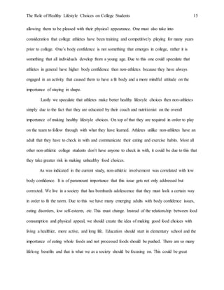 The Role of Healthy Lifestyle Choices on College Students 15
allowing them to be pleased with their physical appearance. One must also take into
consideration that college athletes have been training and competitively playing for many years
prior to college. One’s body confidence is not something that emerges in college, rather it is
something that all individuals develop from a young age. Due to this one could speculate that
athletes in general have higher body confidence then non-athletes because they have always
engaged in an activity that caused them to have a fit body and a more mindful attitude on the
importance of staying in shape.
Lastly we speculate that athletes make better healthy lifestyle choices then non-athletes
simply due to the fact that they are educated by their coach and nutritionist on the overall
importance of making healthy lifestyle choices. On top of that they are required in order to play
on the team to follow through with what they have learned. Athletes unlike non-athletes have an
adult that they have to check in with and communicate their eating and exercise habits. Most all
other non-athletic college students don’t have anyone to check in with, it could be due to this that
they take greater risk in making unhealthy food choices.
As was indicated in the current study, non-athletic involvement was correlated with low
body confidence. It is of paramount importance that this issue gets not only addressed but
corrected. We live in a society that has bombards adolescence that they must look a certain way
in order to fit the norm. Due to this we have many emerging adults with body confidence issues,
eating disorders, low self-esteem, etc. This must change. Instead of the relationship between food
consumption and physical appeal, we should create the idea of making good food choices with
living a healthier, more active, and long life. Education should start in elementary school and the
importance of eating whole foods and not processed foods should be pushed. There are so many
lifelong benefits and that is what we as a society should be focusing on. This could be great
 