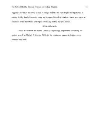 The Role of Healthy Lifestyle Choices on College Students 16
suggestion for future research, to look at college students that were taught the importance of
making healthy food choices at a young age compared to college students whom were given no
education on the importance and impact of making healthy lifestyle choices.
Acknowledgments
I would like to thank the Seattle University Psychology Department for funding our
project, as well as Michael J. Spinetta, Ph.D., for his continuous support in helping me to
complete this study.
 
