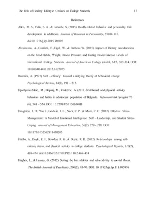 The Role of Healthy Lifestyle Choices on College Students 17
References
Allen, M. S., Vella, S. A., & Laborde, S. (2015). Health-related behavior and personality trait
development in adulthood. Journal of Research in Personality, 59104-110.
doi:10.1016/j.jrp.2015.10.005
Almohanna, A., Conforti, F., Eigel, W., & Barbeau W. (2015). Impact of Dietary Acculturation
on the Food Habits, Weight, Blood Pressure, and Fasting Blood Glucose Levels of
International College Students. Journal of American College Health, 63:5, 307-314. DOI:
101080/074481.2015.1025075
Bandura, A. (1997). Self – efficacy: Toward a unifying theory of behavioral change.
Psychological Review, 84(2), 191 – 215.
Djordjevic-Nikic, M., Dopsaj, M., Veskovic, A. (2013) Nutritional and physical activity
behaviors and habits in adolescent population of Belgrade. Vojnosanitetski pregled 70
(6), 548 – 554. DOI: 10.2298/VSP1306548D
Houghton, J. D., Wu, J., Godwin, J. L., Neck, C. P., & Manz, C. C. (2012). Effective Stress
Management: A Model of Emotional Intelligence, Self – Leadership, and Student Stress
Coping. Journal of Management Education, 36(2), 220 - 238. DOI:
10.1177/1052562911430205
Hubbs, A., Doyle, E. I., Bowden, R. G., & Doyle, R. D. (2012). Relationships among self-
esteem, stress, and physical activity in college students. Psychological Reports, 110(2),
469-474. doi:10.2466/02.07.09.PR0.110.2.469-474
Hughes, L., & Leavey, G. (2012). Setting the bar: athletes and vulnerability to mental illness.
The British Journal of Psychiatry, 200(2), 95-96. DOI: 10.1192/bjp.bp.111.095976
 