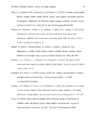 The Role of Healthy Lifestyle Choices on College Students 18
Kelly, S. A., Melnyk, B. M., Jacobson D. L., & O’ Haver, J. A. (2011). Correlates among healthy
lifestyle cognitive beliefs, healthy lifestyle choices, social support, and healthy behaviors
in adolescents: implications for behavioral change strategies and future research. Journal
of Pediatric Health Care, 25(4), 216-23. doi: 10.1016/j.pedhc.2010.03.002
Mäkinen, M., Viertomies – Puukko, L. R., Lindberg, N., Siimes M. A., Aalberg, V. (2012) Body
dissatisfaction and body mass in girls and boys transitioning from early to mid-
adolescence: additional role of self-esteem and eating habits. BMC Psychiatry 12(35), 1-
8. DOI: 10.1186/1471-244X-12-35
Melnyk, B., Small, L., Morrison-Beedy, D., Strasser, A., Spath, L., Kreipe, R., Van
Blankenstein, S. (2006). Mental health correlates of healthy lifestyle attitudes, choices
behaviors in overweight teens. Journal of Pediatric Health Care, 20(6), 401-406.
Merianos, A. L., Nabors, L. A., Vidourek, R. A., & King, K. A. (2013). The impact of self-
esteem and social support on college students' mental health. American Journal of Health
Studies, 28(1), 27-34.
Nastaskin, R. S., Fiocco A. J. (2015) A survey of diet self – efficacy and food intake in students
with high and low perceived stress. Nutrition Journal 14(42), 1 – 8. DOI:
10.1186/s12937-015-0026-z
Nicholls, A. R., Polman, R. J., Levy, A. R., & Borkoles, E. (2010). The mediating role of coping:
A cross-sectional analysis of the relationship between coping selfefficacy and coping
effectiveness among athletes. International Journal of Stress Management, 17, 181-192.
O’dea, J. A. (2003). Why do kids eat healthful food? Perceived benefits of and barriers to
healthful eating and physical activity among children and adolescents. Journal of
American Dietetic Association, 103, 497 – 501. doi: 10.1053/jada.2003.50064
 