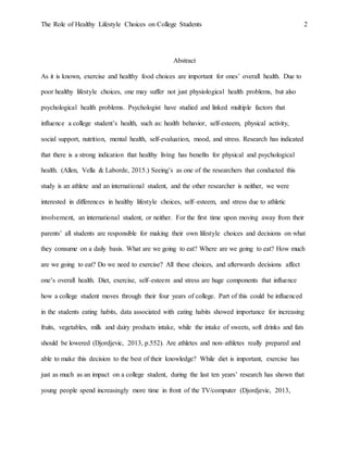 The Role of Healthy Lifestyle Choices on College Students 2
Abstract
As it is known, exercise and healthy food choices are important for ones’ overall health. Due to
poor healthy lifestyle choices, one may suffer not just physiological health problems, but also
psychological health problems. Psychologist have studied and linked multiple factors that
influence a college student’s health, such as: health behavior, self-esteem, physical activity,
social support, nutrition, mental health, self-evaluation, mood, and stress. Research has indicated
that there is a strong indication that healthy living has benefits for physical and psychological
health. (Allen, Vella & Laborde, 2015.) Seeing’s as one of the researchers that conducted this
study is an athlete and an international student, and the other researcher is neither, we were
interested in differences in healthy lifestyle choices, self–esteem, and stress due to athletic
involvement, an international student, or neither. For the first time upon moving away from their
parents’ all students are responsible for making their own lifestyle choices and decisions on what
they consume on a daily basis. What are we going to eat? Where are we going to eat? How much
are we going to eat? Do we need to exercise? All these choices, and afterwards decisions affect
one’s overall health. Diet, exercise, self–esteem and stress are huge components that influence
how a college student moves through their four years of college. Part of this could be influenced
in the students eating habits, data associated with eating habits showed importance for increasing
fruits, vegetables, milk and dairy products intake, while the intake of sweets, soft drinks and fats
should be lowered (Djordjevic, 2013, p.552). Are athletes and non–athletes really prepared and
able to make this decision to the best of their knowledge? While diet is important, exercise has
just as much as an impact on a college student, during the last ten years’ research has shown that
young people spend increasingly more time in front of the TV/computer (Djordjevic, 2013,
 