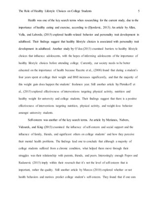 The Role of Healthy Lifestyle Choices on College Students 5
Health was one of the key search terms when researching for the current study, due to the
importance of healthy eating and exercise, according to (Djordevic, 2013). An article by Allen,
Vella, and Laborde, (2015) explored health–related behavior and personality trait development in
adulthood. Their findings suggest that healthy lifestyle choices is associated with personality trait
development in adulthood. Another study by O’dea (2013) examined barriers to healthy lifestyle
choices that influence adolescents, with the hopes of informing adolescents of the importance of
healthy lifestyle choices before attending college. Currently, our society needs to be better
educated on the importance of health because Racette et al., (2008) found that during a student’s
four years spent at college their weight and BMI increases significantly, and that the majority of
this weight gain does happen the students’ freshmen year. Still another article by Plotnikoff et
al., (2015) explored effectiveness of interventions targeting physical activity, nutrition and
healthy weight for university and college students. Their findings suggest that there is a positive
effectiveness of interventions targeting nutrition, physical activity, and weight-loss behavior
amongst university students.
Self-esteem was another of the key search terms. An article by Merianos, Nabors,
Vidourek, and King (2013) examined the influence of self-esteem and social support and the
influence of family, friends, and significant others on college students’ and how they perceive
their mental health problems. The findings lead one to conclude that although a majority of
college students suffered from a chronic condition, what helped them move through their
struggles was their relationship with parents, friends, and peers. Interestingly enough Popov and
Radanovic (2015) imply within their reserach that it’s not the level of self-esteem that is
important, rather the quality. Still another article by Marcos (2010) explored whether or not
health behaviors and motives predict college student’s self-esteem. They found that if one eats
 