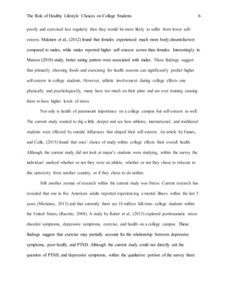 The Role of Healthy Lifestyle Choices on College Students 6
poorly and exercised less regularly then they would be more likely to suffer from lower self-
esteem. Makinen et al., (2012) found that females experienced much more body dissatisfaction
compared to males, while males reported higher self–esteem scores than females. Interestingly in
Marcos (2010) study, better eating pattern were associated with males. These findings suggest
that primarily choosing foods and exercising for health reasons can significantly predict higher
self-esteem in college students. However, athletic involvement during college effects one
physically and psychologically, many have too much on their plate and are over training causing
them to have higher levels of stress.
Not only is health of paramount importance on a college campus but self-esteem as well.
The current study wanted to dig a little deeper and see how athletes, international, and traditional
students were effected by outside influences that shaped their self-esteem. An article by Gunes,
and Calik, (2015) found that ones’ choice of study within college effects their overall health.
Although the current study did not look at major’s students were studying, within the survey the
individual marked whether or not they were an athlete, whether or not they chose to relocate to
this university from another country, or if they chose to do neither.
Still another avenue of research within the current study was Stress. Current research has
revealed that one in five American adults reported experiencing a mental illness within the last 5
years (Merianos, 2013) and that currently there are 10 million full-time college students within
the United States, (Racette, 2008). A study by Rutter et al., (2013) explored posttraumatic stress
disorder symptoms, depressive symptoms, exercise, and health on a college campus. These
findings suggest that exercise may partially account for the relationship between depressive
symptoms, poor health, and PTSD. Although the current study could not directly ask the
question of PTSD, and depressive symptoms, within the qualitative portion of the survey there
 