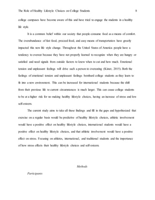 The Role of Healthy Lifestyle Choices on College Students 8
college campuses have become aware of this and have tried to engage the students in a healthy
life style.
It is a common belief within our society that people consume food as a means of comfort.
The overabundance of fast food, proceed food, and easy means of transportation have greatly
impacted this new life style change. Throughout the United States of America people have a
tendency to overeat because they have not properly learned to recognize when they are hungry or
satisfied and need signals from outside factors to know when to eat and how much. Emotional
tension and unpleasant feelings will drive such a person to overeating (Kister, 2015). Both the
feelings of emotional tension and unpleasant feelings bombard college students as they learn to
fit into a new environment. This can be increased for international students because the shift
from their previous life to current circumstances is much larger. This can cause college students
to be at a higher risk for no making healthy lifestyle choices, having an increase of stress and low
self-esteem.
The current study aims to take all these findings and fill in the gaps and hypothesized that
exercise on a regular basis would be predictive of healthy lifestyle choices, athletic involvement
would have a positive effect on healthy lifestyle choices, international students would have a
positive effect on healthy lifestyle choices, and that athletic involvement would have a positive
effect on stress. Focusing on athletes, international, and traditional students and the importance
of how stress effects their healthy lifestyle choices and self-esteem.
Methods
Participants
 