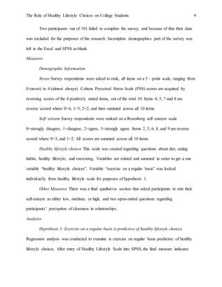 The Role of Healthy Lifestyle Choices on College Students 9
Two participants out of 101 failed to complete the survey, and because of that their data
was excluded for the purposes of the research. Incomplete demographics part of the survey was
left in the Excel and SPSS as blank.
Measures
Demographic Information
Stress Survey respondents were asked to rank, all items on a 5 – point scale, ranging from
0 (never) to 4 (almost always). Cohens Perceived Stress Scale (PSS) scores are acquired by
reversing scores of the 4 positively stated items, out of the total 10. Items 4, 5, 7 and 8 are
reverse scored where 0=4, 1=3, 2=2, and then summed across all 10 items.
Self–esteem Survey respondents were ranked on a Rosenberg self–esteem scale
0=strongly disagree, 1=disagree, 2=agree, 3=strongly agree. Items 2, 5, 6, 8, and 9 are reverse
scored where 0=3, and 1=2. All scores are summed across all 10 items.
Healthy lifestyle choices This scale was created regarding questions about diet, eating
habits, healthy lifestyle, and exercising. Variables are related and summed in order to get a one
variable “healthy lifestyle choices”. Variable “exercise on a regular basis” was looked
individually from healthy lifestyle scale for purposes of hypothesis 1.
Other Measures There was a final qualitative section that asked participants to rate their
self-esteem as either low, medium, or high, and two open-ended questions regarding
participants’ perception of closeness in relationships.
Analyses
Hypothesis 1: Exercise on a regular basis is predictive of healthy lifestyle choices.
Regression analysis was conducted to examine is exercise on regular basis predictive of healthy
lifestyle choices. After entry of Healthy Lifestyle Scale into SPSS, the final measure indicates
 
