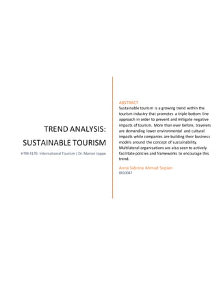 TREND ANALYSIS:
SUSTAINABLE TOURISM
HTM 4170: International Tourism |Dr.Marion Joppe
ABSTRACT
Sustainable tourism is a growing trend within the
tourism industry that promotes a triple bottom line
approach in order to prevent and mitigate negative
impacts of tourism. More than ever before, travelers
are demanding lower environmental and cultural
impacts while companies are building their business
models around the concept of sustainability.
Multilateral organisations are also seen to actively
facilitate policies and frameworks to encourage this
trend.
Anna Sabrina Ahmad Sopian
0810047
 