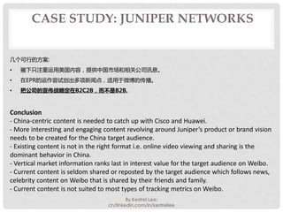 CASE STUDY: JUNIPER NETWORKS


几个可行的方案:
•   撇下只注重运用美国内容，提供中国市场和相关公司讯息。
•   在EPR的运作尝试创出多项新闻点，适用于微博的传播。
•   把公司的宣传战略定在B2C2B，...