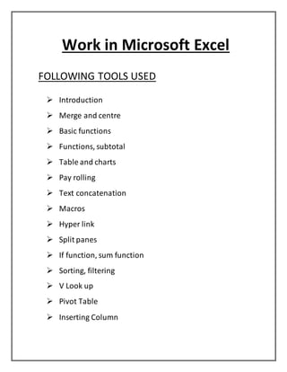 Work in Microsoft Excel
FOLLOWING TOOLS USED
 Introduction
 Merge and centre
 Basic functions
 Functions, subtotal
 Table and charts
 Pay rolling
 Text concatenation
 Macros
 Hyper link
 Split panes
 If function, sum function
 Sorting, filtering
 V Look up
 Pivot Table
 Inserting Column
 