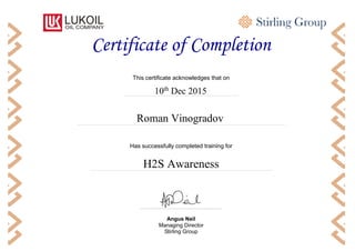 RR
Has successfully completed training for
Certificate of Completion
Angus Neil
Managing Director
Stirling Group
Roman Vinogradov
10th
Dec 2015
H2S Awareness
This certificate acknowledges that on
 