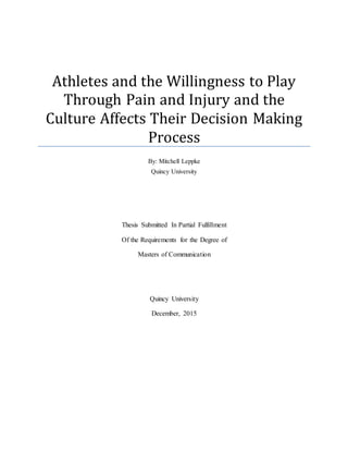 Thesis Submitted In Partial Fulfillment
Of the Requirements for the Degree of
Masters of Communication
Quincy University
December, 2015
Athletes and the Willingness to Play
Through Pain and Injury and the
Culture Affects Their Decision Making
Process
By: Mitchell Leppke
Quincy University
 