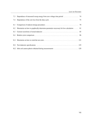LIST OF FIGURES
7.3 Dependence of measured sweep energy from zero voltage time period . . . . . . . . . . . . 74
7.4 Dependence of the core loss from the duty cycle . . . . . . . . . . . . . . . . . . . . . . . . 75
8.1 Comparison of inductor design procedures . . . . . . . . . . . . . . . . . . . . . . . . . . . 79
8.2 Illustration on how to graphically determine parameters necessary for loss calculation . . . . 81
8.3 Current waveforms of tested inductors . . . . . . . . . . . . . . . . . . . . . . . . . . . . . 85
8.4 Relative error comparison . . . . . . . . . . . . . . . . . . . . . . . . . . . . . . . . . . . . 86
G.1 Illustration on how to wind the test cores . . . . . . . . . . . . . . . . . . . . . . . . . . . . 121
H.1 Test inductors speciﬁcations . . . . . . . . . . . . . . . . . . . . . . . . . . . . . . . . . . 125
H.2 Infra red camera photos obtained during measurements . . . . . . . . . . . . . . . . . . . . 129
VII
 