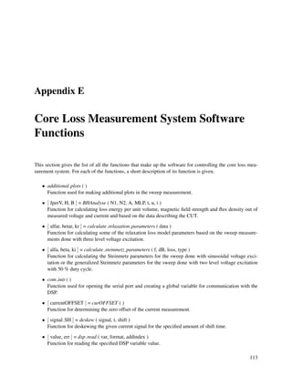 Appendix E
Core Loss Measurement System Software
Functions
This section gives the list of all the functions that make up the software for controlling the core loss mea-
surement system. For each of the functions, a short description of its function is given.
• additional plots ( )
Function used for making additional plots in the sweep measurement.
• [ JperV, H, B ] = BHAnalyse ( N1, N2, A, MLP, t, u, i )
Function for calculating loss energy per unit volume, magnetic ﬁeld strength and ﬂux density out of
measured voltage and current and based on the data describing the CUT.
• [ alfar, betar, kr ] = calculate relaxation parameters ( data )
Function for calculating some of the relaxation loss model parameters based on the sweep measure-
ments done with three level voltage excitation.
• [ alfa, beta, ki ] = calculate steinmetz parameters ( f, dB, loss, type )
Function for calculating the Steinmetz parameters for the sweep done with sinusoidal voltage exci-
tation or the generalized Steinmetz parameters for the sweep done with two level voltage excitation
with 50 % duty cycle.
• com init ( )
Function used for opening the serial port and creating a global variable for communication with the
DSP.
• [ currentOFFSET ] = curOFFSET ( )
Function for determining the zero offset of the current measurement.
• [ signal SH ] = deskew ( signal, t, shift )
Function for deskewing the given current signal for the speciﬁed amount of shift time.
• [ value, err ] = dsp read ( var, format, addindex )
Function for reading the speciﬁed DSP variable value.
113
 