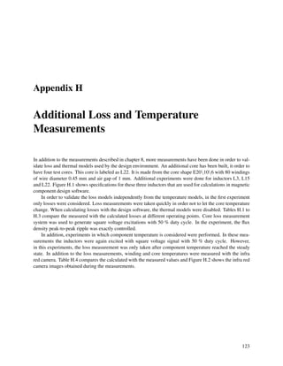 Appendix H
Additional Loss and Temperature
Measurements
In addition to the measurements described in chapter 8, more measurements have been done in order to val-
idate loss and thermal models used by the design environment. An additional core has been built, it order to
have four test cores. This core is labeled as L22. It is made from the core shape E20106 with 80 windings
of wire diameter 0.45 mm and air gap of 1 mm. Additional experiments were done for inductors L3, L15
and L22. Figure H.1 shows speciﬁcations for these three inductors that are used for calculations in magnetic
component design software.
In order to validate the loss models independently from the temperature models, in the ﬁrst experiment
only losses were considered. Loss measurements were taken quickly in order not to let the core temperature
change. When calculating losses with the design software, the thermal models were disabled. Tables H.1 to
H.3 compare the measured with the calculated losses at different operating points. Core loss measurement
system was used to generate square voltage excitations with 50 % duty cycle. In the experiment, the ﬂux
density peak-to-peak ripple was exactly controlled.
In addition, experiments in which component temperature is considered were performed. In these mea-
surements the inductors were again excited with square voltage signal with 50 % duty cycle. However,
in this experiments, the loss measurement was only taken after component temperature reached the steady
state. In addition to the loss measurements, winding and core temperatures were measured with the infra
red camera. Table H.4 compares the calculated with the measured values and Figure H.2 shows the infra red
camera images obtained during the measurements.
123
 