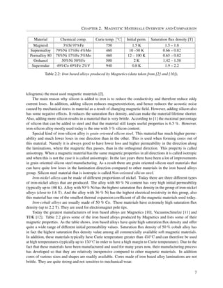 CHAPTER 2. MAGNETIC MATERIALS OVERVIEW AND COMPARISON
Material Chemical comp. Curie temp. [◦C] Initial perm. Saturation ﬂux density [T]
Magnesil 3%Si 97%Fe 750 1.5 K 1.5 – 1.8
Supremalloy 79%Ni 17%Fe 4%Mo 460 10 –50 K 0.66 – 0.82
Permalloy 80 78%Ni 17%Fe 5%Mo 460 12 – 100 K 0.65 – 0.82
Orthanol 50%Ni 50%Fe 500 2 K 1.42 – 1.58
Supermdur 49%Co 49%Fe 2%V 940 0.8 K 1.9 – 2.2
Table 2.2: Iron based alloys produced by Magnetics (data taken from [2] and [10]).
kilograms) the most used magnetic materials [2].
The main reason why silicon is added to iron is to reduce the conductivity and therefore reduce eddy
current loses. In addition, adding silicon reduces magnetostriction, and hence reduces the acoustic noise
caused by mechanical stress in material as a result of changing magnetic ﬁeld. However, adding silicon also
has some negative effects. It reduces the saturation ﬂux density, and can make the material lifetime shorter.
Also, adding more silicon results in a material that is very brittle. According to [1] the maximal percentage
of silicon that can be added to steel and that the material still keeps useful properties is 6.5 %. However,
iron-silicon alloy mostly used today is the one with 3 % silicon content.
Special kind of iron-silicon alloy is grain oriented silicon steel. This material has much higher perme-
ability and much lower loses in one direction than in the other. This is used when forming cores out of
this material. Namely it is always good to have lower loss and higher permeability in the direction along
the laminations, where the magnetic ﬂux passes, than in the orthogonal direction. This property is called
anisotropy. When a magnetic material has the same magnetic properties in all directions it is called isotropic
and when this is not the case it is called anisotropic. In the last years there have been a lot of improvements
in grain oriented silicon steel manufacturing. As a result there are grain oriented silicon steel materials that
can have quite low loses in the lamination direction compared to other materials in the iron based alloys
group. Silicon steel material that is isotropic is called Non-oriented silicon steel.
Iron-nickel alloys can be made of different proportions of nickel. Today there are three different types
of iron-nickel alloys that are produced. The alloy with 80 % Ni content has very high initial permeability
(typically up to 100 K). Alloy with 50 % Ni has the highest saturation ﬂux density in the group of iron-nickel
alloys (close to 1.6 T). And the alloy with 36 % Ni has the highest electrical resistivity in this group, also
this material has one of the smallest thermal expansion coefﬁcient of all the magnetic materials used today.
Iron-cobalt alloys are usually made of 50 % Co. These materials have extremely high saturation ﬂux
density (up to 2.2 T). They are used for electromagnet pole tips.
Today the greatest manufacturers of iron based alloys are Magnetics [10], Vacuumschmelze [11] and
TDK [12]. Table 2.2 gives some of the iron based alloys produced by Magnetics and lists some of their
magnetic properties. As the table shows, iron based alloys have quite high saturation ﬂux density and offer
quite a wide range of different initial permeability values. Saturation ﬂux density of 50 % cobalt alloy has
in fact the highest saturation ﬂux density value among all commercially available soft magnetic materials.
In addition, these materials typically have Curie temperature greater than 450◦C and can therefore be used
at high temperatures (typically up to 150◦C in order to have a high margin to Curie temperature). Due to the
fact that these materials have been manufactured and used for many years now, their manufacturing process
has developed so that they are relatively inexpensive compared to other magnetic materials. In addition
cores of various sizes and shapes are readily available. Cores made of iron based alloy laminations are not
brittle. They are quite strong and not sensitive to mechanical wear.
7
 