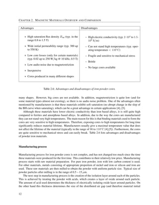 CHAPTER 2. MAGNETIC MATERIALS OVERVIEW AND COMPARISON
Advantages Disadvantages
+ High saturation ﬂux density Bsat (typ. in the
range 0.8 to 1.5 T)
+ Wide initial permeability range (typ. 300 up
to 550 K)
+ Low core losses (only for certain materials)
(typ. 0.02 up to 250 W/kg @ 10 kHz, 0.5 T)
+ Low audio noise due to magnetostriction
+ Inexpensive
+ Cores produced in many different shapes
– High electric conductivity (typ. 2·104 to 1.5·
106 S/m)
– Can not stand high temperatures (typ. oper-
ating temperature < 110◦C)
– Fragile and sensitive to mechanical stress
– Brittle
– No large cores available
Table 2.6: Advantages and disadvantages of iron powder cores.
many shapes. However, big cores are not available. In addition, magnetostriction is quite low (and for
some material types almost not existing), so there is no audio noise problem. One of the advantages often
mentioned by manufacturers is that these materials exhibit soft saturation (no abrupt change in the slop of
the BH curve when saturating), which can be a great advantage in certain applications [4], [5].
Although these materials have lower electric conductivity than iron based alloys, it is still quite high
compared to ferrites and amorphous based alloys. In addition, due to the way the cores are manufactured
they can not stand very high temperatures. The main reason for this is that binding materials used to form the
cores are very sensitive to high temperatures. Therefore, exposing cores to high temperatures for long time
signiﬁcantly reduces material lifetime. Manufacturers usually give a maximal temperature value that does
not affect the lifetime of the material (typically in the range of 90 to 110◦C [4],[5]). Furthermore, the cores
are quite sensitive to mechanical stress and can easily break. Table 2.6 lists advantages and disadvantages
of powder iron materials.
Manufacturing process
Manufacturing process for iron powder cores is not complex, and has not changed too much since the time
these materials were produced for the ﬁrst time. This contributes to their relatively low price. Manufacturing
process starts with raw material preparation. For pure iron powder, iron with low carbon content is used.
For other materials, metals consisting of appropriate proportion of nickel and iron or silicon and iron are
used. These raw materials are then milled to obtain the powder with uniform particle size. Typical size of
powder particles after milling is in the range of 0.5 – 15 µm.
The next step in manufacturing process is the creation of the isolation layer around each of the particles.
This is achieved by treating the powder with acids, which creates a layer of oxide around each particle.
The amount of acid used determines the thickness of electrically isolating oxide layer around particles. On
the other hand this thickness determines the size of the distributed air gap (and therefore material initial
12
 