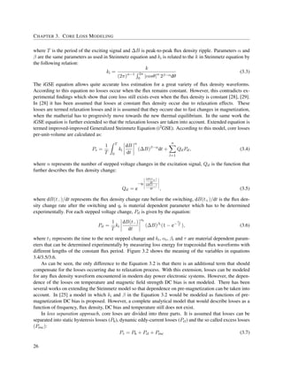 CHAPTER 3. CORE LOSS MODELING
where T is the period of the exciting signal and ∆B is peak-to-peak ﬂux density ripple. Parameters α and
β are the same parameters as used in Steinmetz equation and ki is related to the k in Steinmetz equation by
the following relation:
ki =
k
(2π)α−1 2π
0 |cosθ|α
2β−αdθ
(3.3)
The iGSE equation allows quite accurate loss estimation for a great variety of ﬂux density waveforms.
According to this equation no losses occur when the ﬂux remains constant. However, this contradicts ex-
perimental ﬁndings which show that core loss still exists even when the ﬂux density is constant [28], [29].
In [28] it has been assumed that losses at constant ﬂux density occur due to relaxation effects. These
losses are termed relaxation losses and it is assumed that they occure due to fast changes in magnetization,
when the matherial has to progresivly move towards the new thermal equilibrium. In the same work the
iGSE equation is further extended so that the relaxation losses are taken into account. Extended equation is
termed improved-improved Generalized Steinmetz Equation (i2
GSE). According to this model, core losses
per-unit-volume are calculated as:
Pv =
1
T
T
0
ki
dB
dt
α
(∆B)β−α
dt +
n
l=1
QrlPrl, (3.4)
where n represents the number of stepped voltage changes in the excitation signal, Qrl is the function that
further describes the ﬂux density change:
Qrl = e
−qr
dB(t+)
dt
dB(t−)
dt , (3.5)
where dB(t−)/dt represents the ﬂux density change rate before the switching, dB(t+)/dt is the ﬂux den-
sity change rate after the switching and qr is material dependent parameter which has to be determined
experimentally. For each stepped voltage change, Prl is given by the equation:
Prl =
1
T
kr
dB(t−)
dt
αr
(∆B)βr
(1 − e−
t1
τ ), (3.6)
where t1 represents the time to the next stepped change and kr, αr, βr and τ are material dependent param-
eters that can be determined experimentally by measuring loss energy for trapezoidal ﬂux waveforms with
different lengths of the constant ﬂux period. Figure 3.2 shows the meaning of the variables in equations
3.4/3.5/3.6.
As can be seen, the only difference to the Equation 3.2 is that there is an additional term that should
compensate for the losses occurring due to relaxation process. With this extension, losses can be modeled
for any ﬂux density waveform encountered in modern day power electronic systems. However, the depen-
dence of the losses on temperature and magnetic ﬁeld strength DC bias is not modeled. There has been
several works on extending the Steinmetz model so that dependence on pre-magnetization can be taken into
account. In [25] a model in which ki and β in the Equation 3.2 would be modeled as functions of pre-
magnetization DC bias is proposed. However, a complete analytical model that would describe losses as a
function of frequency, ﬂux density, DC bias and temperature still does not exist.
In loss separation approach, core loses are divided into three parts. It is assumed that losses can be
separated into static hysteresis losses (Ph), dynamic eddy-current losses (Pcl) and the so called excess losses
(Pexc):
Pv = Ph + Pcl + Pexc (3.7)
26
 
