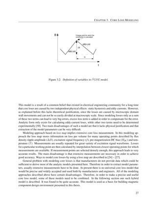CHAPTER 3. CORE LOSS MODELING
t1
dB(t-)/dt
dB(t+)/dt
t
B Change point for which the
contribution is calculated
Figure 3.2: Deﬁnition of variables in i2GSE model.
This model is a result of a common belief that existed in electrical engineering community for a long time
that core loses are caused by two independent physical effects: static hysteresis and eddy-currents. However,
as explained before this lacks theoretical justiﬁcation, since the losses are caused by microscopic domain
wall movements and can not be so easily divided at macroscopic scale. Since modeling losses only as a sum
of these two terms can lead to very big errors, excess loss term is added in order to compensate for the error.
Analytic form only exists for calculating eddy-current loses, while other two terms need to be determined
experimentally [30]. Two main disadvantages of such a model are that it lacks physical justiﬁcation and that
extraction of the model parameters can be very difﬁcult.
Modeling approach based on loss map implies extensive core loss measurement. In this modeling ap-
proach the loss map stores information on loss per volume for many operating points described by ﬂux
density ripple amplitude (∆B), excitation signal frequency (f), pre-magnetization DC bias (HDC) and tem-
perature (T). Measurements are usually repeated for great variety of excitation signal waveforms. Losses
for a particular working point are then calculated by interpolation between closest operating points for which
measurements are available. If measurement points are selected densely enough, this approach leads to very
accurate results. The main disadvantage is that extensive measurements are necessary in order to achieve
good accuracy. Ways to model core losses by using a loss map are described in [24] – [27].
General problem with modeling core losses is that manufacturers do not provide data which could be
sufﬁcient to derive most of the analytic models presented here. Therefore in order to extract model parame-
ters, usually extensive measurements have to be done. At present there is no universal core loss model that
would be precise and widely accepted and used both by manufacturers and engineers. All of the modeling
approaches described above have certain disadvantages. Therefore, in order to make a precise and useful
core loss model, some of these models need to be combined. In the following section one such hybrid
model is described. It was found to be quite accurate. This model is used as a basis for building magnetic
component design environment presented in this thesis.
27
 