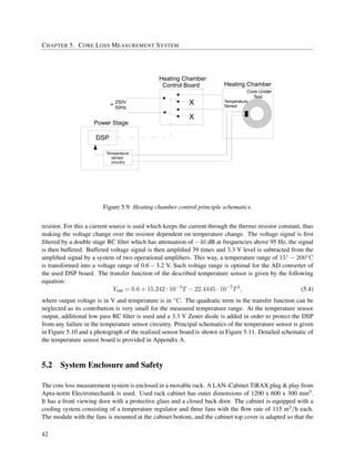 CHAPTER 5. CORE LOSS MEASUREMENT SYSTEM
DSP
Temperature
sensor
circuitry
X
X
250V
50Hz
Power Stage
Heating Chamber
Core Under
Test
Temperature
Sensor
Heating Chamber
Control Board
Figure 5.9: Heating chamber control principle schematics.
resistor. For this a current source is used which keeps the current through the thermo resistor constant, thus
making the voltage change over the resistor dependent on temperature change. The voltage signal is ﬁrst
ﬁltered by a double stage RC ﬁlter which has attenuation of −40 dB at frequencies above 95 Hz, the signal
is then buffered. Buffered voltage signal is then ampliﬁed 39 times and 3.3 V level is subtracted from the
ampliﬁed signal by a system of two operational ampliﬁers. This way, a temperature range of 15◦ − 200◦C
is transformed into a voltage range of 0.6 – 3.2 V. Such voltage range is optimal for the AD converter of
the used DSP board. The transfer function of the described temperature sensor is given by the following
equation:
Vout = 0.6 + 15.242 · 10−3
T − 22.4445 · 10−7
T2
, (5.4)
where output voltage is in V and temperature is in ◦C. The quadratic term in the transfer function can be
neglected as its contribution is very small for the measured temperature range. At the temperature sensor
output, additional low pass RC ﬁlter is used and a 3.3 V Zener diode is added in order to protect the DSP
from any failure in the temperature sensor circuitry. Principal schematics of the temperature sensor is given
in Figure 5.10 and a photograph of the realized sensor board is shown in Figure 5.11. Detailed schematic of
the temperature sensor board is provided in Appendix A.
5.2 System Enclosure and Safety
The core loss measurement system is enclosed in a movable rack. A LAN–Cabinet TiRAX plug & play from
Apra-norm Electromechanik is used. Used rack cabinet has outer dimensions of 1200 x 600 x 300 mm3.
It has a front viewing door with a protective glass and a closed back door. The cabinet is equipped with a
cooling system consisting of a temperature regulator and three fans with the ﬂow rate of 115 m3/h each.
The module with the fans is mounted at the cabinet bottom, and the cabinet top cover is adapted so that the
42
 