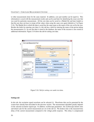 CHAPTER 5. CORE LOSS MEASUREMENT SYSTEM
to other measurements done for the same material. In addition, core part number can be typed in. This
information is saved with the measurement results and can be used later for identifying the exact core that
was used for particular measurement. All the core data can be saved to a Matlab ﬁle and later loaded so
that the user does not have to retype all the values when using the same core again (labeled as 2 in Figure
5.16). The Matlab ﬁle to which the data is saved has the same name as the name of the core set by the user.
Besides the ﬁelds for entering core data (1), this tab has a ﬁeld for entering the name of the person taking
the measurements (3). In case the data is stored to the database, the name of the executor is also stored as
additional information. Figure 5.16 shows the tab for setting core data.
3
2
1
Figure 5.16: Tab for setting core under test data.
Settings tab
In this tab, the excitation signal waveform can be selected (1). Waveforms that can be generated by the
system have already been described in the previous section. The measurement algorithm greatly depends
on the selected excitation signal type. In addition, oscilloscope parameters: the oscilloscope deskew time
and initial scale for the current measurement are set in this tab (2). The deskew time is the measured time
delay of the current measurement compared to the voltage probe response. This delay is compensated
50
 
