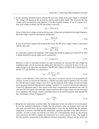 CHAPTER 5. CORE LOSS MEASUREMENT SYSTEM
2. In case automatic operation mode is selected, the necessary voltage of the power supply is calculated.
The voltage will depend on the desired ﬂux density peak-to-peak ripple. The necessary DC link
voltage can be calculated by using Equation 5.2 for the excitation winding. In case of a square, 50 %
duty cycle voltage excitation, the DC link voltage is given by:
VDC = 2fBPPAeN1 (5.7)
In case of three level voltage excitation, the necessary voltage does not depend on the signal frequency,
but on the length of positive and negative voltage parts:
VDC =
BPPAeN1
t2
(5.8)
In case of excitation signals with changing duty cycle, the DC power supply voltage is determined
with the duty cycle:
VDC =
fBPPAeN1
2(1 − D)D
(5.9)
For sinusoidal excitation, the amplitude of the voltage that should be applied across the CUT in order
to obtain desired ﬂux density ripple can be calculated by:
V = πfBPPAeN1 (5.10)
However, in case of sinusoidal excitation, in order to calculate the necessary DC link voltage, the
modulation index and the fact that the additional 9 mH inductor is connected in series to the core
under test have to be taken into consideration. The DC link voltage is divided by the external inductor
and the CUT, and therefore it is calculated as:
VDC =
(9 · 10−3 + L)V
0.9L
, (5.11)
where L is the inductance of the tested core. This value is not known and has to be measured by the
software. In order to measure the inductance, a 500 Hz sinusoidal signal is applied to the core under
test. The DC power supply voltage is set to 10 V and the amplitude of the voltage over the core under
test is measured indirectly through sense winding. Equation 5.11 is used to calculate the inductance
of the CUT. Measured value is then stored so that such a measurement is performed only once for
each new CUT. For square and sinusoidal voltage waveforms, the average current over the core under
test is regulated. The average current is calculated based on the desired magnetic ﬁeld strength DC
bias. Calculation is based on Equation 5.3:
Iavg =
leHDC
N1
(5.12)
3. Bring the core temperature to desired value. The temperature of the core under test is ﬁrst measured.
In case the measured temperature is higher than the reference value, the program waits until the
core under test cools down. In case actual temperature is lower than the desired one, the reference
temperature is written to the DSP and the temperature regulation algorithm of the DSP software is
activated. In order to make sure that the core under test is homogenously heated up, the program
waits and leaves the DSP to regulate the temperature for a certain period of time. The length of
this time period is proportional to the difference between temperature reference and the initial core
53
 