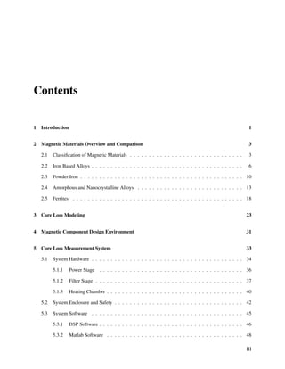 Contents
1 Introduction 1
2 Magnetic Materials Overview and Comparison 3
2.1 Classiﬁcation of Magnetic Materials . . . . . . . . . . . . . . . . . . . . . . . . . . . . . . 3
2.2 Iron Based Alloys . . . . . . . . . . . . . . . . . . . . . . . . . . . . . . . . . . . . . . . . 6
2.3 Powder Iron . . . . . . . . . . . . . . . . . . . . . . . . . . . . . . . . . . . . . . . . . . . 10
2.4 Amorphous and Nanocrystalline Alloys . . . . . . . . . . . . . . . . . . . . . . . . . . . . 13
2.5 Ferrites . . . . . . . . . . . . . . . . . . . . . . . . . . . . . . . . . . . . . . . . . . . . . 18
3 Core Loss Modeling 23
4 Magnetic Component Design Environment 31
5 Core Loss Measurement System 33
5.1 System Hardware . . . . . . . . . . . . . . . . . . . . . . . . . . . . . . . . . . . . . . . . 34
5.1.1 Power Stage . . . . . . . . . . . . . . . . . . . . . . . . . . . . . . . . . . . . . . 36
5.1.2 Filter Stage . . . . . . . . . . . . . . . . . . . . . . . . . . . . . . . . . . . . . . . 37
5.1.3 Heating Chamber . . . . . . . . . . . . . . . . . . . . . . . . . . . . . . . . . . . . 40
5.2 System Enclosure and Safety . . . . . . . . . . . . . . . . . . . . . . . . . . . . . . . . . . 42
5.3 System Software . . . . . . . . . . . . . . . . . . . . . . . . . . . . . . . . . . . . . . . . 45
5.3.1 DSP Software . . . . . . . . . . . . . . . . . . . . . . . . . . . . . . . . . . . . . . 46
5.3.2 Matlab Software . . . . . . . . . . . . . . . . . . . . . . . . . . . . . . . . . . . . 48
III
 