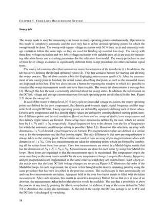 CHAPTER 5. CORE LOSS MEASUREMENT SYSTEM
Sweep tab
The sweep mode is used for measuring core losses in many operating points simultaneously. Operation in
this mode is completely automatic and the user only has to deﬁne desired operating points for which the
sweep should be done. The sweep with square voltage excitation with 50 % duty cycle and sinusoidal volt-
age excitation follow the same logic as they are used for building up material loss map. The sweep with
three level voltage excitation and two level voltage excitation with variable duty cycle are used for measur-
ing relaxation losses and extracting parameters for the relaxation loss model. The sweep procedure in case
of three level voltage excitation is signiﬁcantly different from sweep procedures for other excitation signal
types.
The sweep tab contains a box that summarizes main characteristics of the tested core (1). In addition, the
tab has a box deﬁning the desired operating points (2). This box contains buttons for starting and aborting
the sweep process. The tab also contains a box for displaying measurement results (3). After the measure-
ment of one sweep point is ﬁnished, the actual values describing that point, as well as the measured losses
are displayed in this box. This box also contains a button for opening the window in which it is possible to
visualize the sweep measurement results and save them to a ﬁle. The sweep tab also contains a message box
(4). Through this box the user is constantly informed about the sweep status. In addition, the information on
the DC link voltage and average current necessary for each operating point are displayed in this box. Figure
5.21 shows the sweep tab.
In case of the sweep with two level, 50 % duty cycle or sinusoidal voltage excitation, the sweep operating
points are deﬁned by the core temperature, ﬂux density peak-to-peak ripple, signal frequency and the mag-
netic ﬁeld strength DC bias. Sweep operating points are deﬁned by separately deﬁning each of these values.
Desired core temperature and ﬂux density ripple values are deﬁned by entering desired starting point, num-
ber of different points and desired resolution. Based on these entries, arrays of desired core temperatures and
ﬂux density ripple values are formed. These arrays have dimensions deﬁned by the user, which we denote
here by 1 x NT and 1 x NB respectively. Signal frequencies have to be chosen from the list of frequencies
for which the automatic oscilloscope setting is possible (Table 5.9). Based on this selection, an array with
dimensions 1 x Nf of desired signal frequencies is formed. Pre-magnetization values are deﬁned in a similar
way as for the temperature and the ﬂux density ripple. The only difference is that zero pre-magnetization is
always taken as the starting point. These entries are used to form an array of pre-magnetization values with
dimension of 1 x NH. Core loss measurements are taken for operating points which are formed by combin-
ing all the values from these four arrays. Core loss measurements are stored in a Matlab hyper matrix that
has the dimension of NB x Nf x NH x NT. Measurements are done for each value by using four Matlab for
loops. These loops are organized so that the measurement speed is maximized. The temperature loop is the
most outer loop as the most time is needed for the core temperature change. Loops in ﬂux density, frequency
and pre-magnetization are implemented in the same order in which they are ordered here. Such a loop or-
der makes sure that the least DC link voltage changes are necessary.Figure 5.22 illustrates the order of the
Matlab for loops. In each loop instant, the system is ﬁrst brought to the desired operating point by using the
same procedure that has been described in the previous section. The oscilloscope is then automatically set
and core loss measurements are taken. Adequate ﬁeld in the core loss hyper matrix is ﬁlled with the taken
measurement. After each iteration, this matrix is saved to a temporary Matlab ﬁle so that even in case of an
abortion, the measurements taken before the abortion would be available. The user has a possibility to abort
the process at any time by pressing the Abort sweep button. In addition, if any of the errors deﬁned in Table
5.8 is identiﬁed, the sweep also terminates. At the end of the sweep, the DC link voltage is set to 0 V and
the DC link is discharged by switching.
58
 