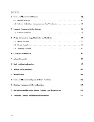 CONTENTS
6 Core Loss Measurement Database 65
6.1 Database Structure . . . . . . . . . . . . . . . . . . . . . . . . . . . . . . . . . . . . . . . 65
6.2 Software for Database Management and Data Visualization . . . . . . . . . . . . . . . . . . 67
7 Magnetic Component Design Software 71
7.1 Software Extensions . . . . . . . . . . . . . . . . . . . . . . . . . . . . . . . . . . . . . . 71
8 Design Environment Usage Illustration and Validation 77
8.1 Design Procedure . . . . . . . . . . . . . . . . . . . . . . . . . . . . . . . . . . . . . . . . 77
8.2 Design Example . . . . . . . . . . . . . . . . . . . . . . . . . . . . . . . . . . . . . . . . . 79
8.3 Modeling Validation . . . . . . . . . . . . . . . . . . . . . . . . . . . . . . . . . . . . . . 82
9 Conclusion and Outlook 87
A Altium Schematics 89
B Rack Modiﬁcation Drawings 97
C System Safety Schematics 105
D DSP Variables 109
E Core Loss Measurement System Software Functions 113
F Database Management Software Functions 117
G On Selecting and Preparing Sample Cores for Loss Measurements 119
H Additional Loss and Temperature Measurements 123
IV
 