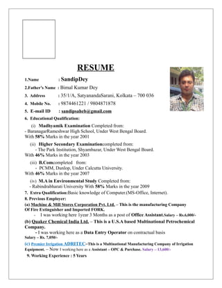 RESUME
1.Name : SandipDey
2.Father’s Name : Bimal Kumar Dey
3. Address : 35/1/A, SatyanandaSarani, Kolkata – 700 036
4. Mobile No. : 9874461221 / 9804871878
5. E-mail ID : sandipsaheb@gmail.com
6. Educational Qualification:
(i) Madhyamik Examination Completed from:
- BaranagarRameshwar High School, Under West Bengal Board.
With 58% Marks in the year 2001
(ii) Higher Secondary Examinationcompleted from:
- The Park Institution, Shyambazar, Under West Bengal Board.
With 46% Marks in the year 2003
(iii) B.Comcompleted from:
- PCMM, Dunlop, Under Calcutta University.
With 46% Marks in the year 2007
(iv) M.A in Environmental Study Completed from:
- Rabindrabharati University With 58% Marks in the year 2009
7. Extra Qualification:Basic knowledge of Computer.(MS-Office, Internet).
8. Previous Employer:
(a) Machine & Mill Stores Corporation Pvt. Ltd. – This is the manufacturing Company
Of Fire Extinguisher and Imported FORK.
- I was working here 1year 3 Months as a post of Office Assistant.Salary – Rs.6,000/-
(b) Quaker Chemical India Ltd. – This is a U.S.A based Multinational Petrochemical
Company.
- I was working here as a Data Entry Operator on contractual basis
Salary – Rs. 7,050/-
(c) Premier Irrigation ADRITEC–This is a Multinational Manufacturing Company of Irrigation
Equipment. – Now I working here as a Assistant – OPC & Purchase. Salary – 13,600/-
9. Working Experience : 5 Years
 