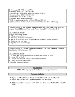 3) Sr. Manager HR (CTC 4.0 LAC/P.A.),
4) Branding Head (CTC 12.00 LAC/P.A.),
5) National Sales & Marketing Head ( CTC 24.00 LAC/P.A.)
6) Production Head (CTC 8.40 LAC/P.A.)
7) Factory Head (CTC11.00 LAC/P.A.)
8) Structural Design Engineer.(Malaysia)
9) Different engineering position in Abroad (Muscat, Malaysia).
10) Other positions like Accounts, Purchase, Industrial Relation, Sales & Marketing.
Previously working in “Info Network Management Co. pvt. Ltd.(INMAC),One part of the
company CALLEZEE) as a “Team Leader” since March, 2009 to November, 2010.
Job Responsibilities:-
i) Handle yahoo small business.
ii) Selling domain of yahoo.
iii) Telecalling for business development.
iv) Sort out the problem arises by my team member and solve it as early as possible.
v) Handle the total team target.
vi) Reporting to the branch manager.
Previously working in “Calcutta Yellow Pages.com(pvt.) Ltd” as a “Marketing Executive”
since October, 2008 to February, 2009.
Job Responsibilities:-
i) A totally field job. I booked different web pages and web site for client.
ii) Making daily cold calls
iii) Company provides leads and also I fixed up the appointment.
iv) Convert the deal for our company.
v) Reporting to the team manager.
Specialization
MBA: - Marketing(major), Human Resources Management(minor)
Academic Credential
2 years M.B.A on 2011 from Punjab Technical University with 65.34% marks.
3 years B.Sc. on 2004 from Calcutta University with 50% marks.
Higher secondary examination (1998-2000) in science under W.B.C.H.S.E with 60%
marks.
 