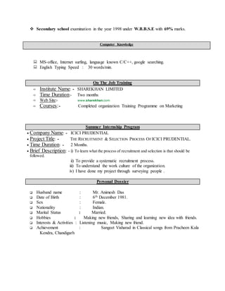 Secondary school examination in the year 1998 under W.B.B.S.E with 69% marks.
Computer Knowledge
MS-office, Internet surfing, language known C/C++, google searching.
English Typing Speed : 30 words/min.
On The Job Training
 Institute Name: - SHAREKHAN LIMITED
 Time Duration:- Two months
 Web Site:- www.sharekhan.com
 Courses:- Completed organization Training Programme on Marketing
Summer Internship Program
Company Name: - ICICI PRUDENTIAL
Project Title: - THE RECRUITMENT & SELECTION PROCESS OFICICI PRUDENTIAL.
Time Duration: - 2 Months.
Brief Description: - i) To learn what the process of recruitment and selection is that should be
followed.
ii) To provide a systematic recruitment process.
iii) To understand the work culture of the organization.
iv) I have done my project through surveying people .
Personal Dossier
 Husband name : Mr. Animesh Das
 Date of Birth : 6th December 1981.
 Sex : Female.
 Nationality : Indian.
 Marital Status : Married.
 Hobbies : Making new friends, Sharing and learning new idea with friends.
 Interests & Activities : Listening music, Making new friend.
 Achievement : Sangeet Visharad in Classical songs from Pracheen Kala
Kendra, Chandigarh
 