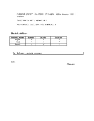 CURRENT SALARY : Rs. 15000/- (IN HAND) + Mobile allowance 1000/-+
incentives
EXPECTED SALARY : NEGOTIABLE
PREFFERABLE LOCATION : SOUTH KOLKATA
Linguistic Abilities:-
Language Known Reading Writing Speaking
English   
Hindi   
Bengali   
 Reference: - Available on request.
Date:
Signature
 