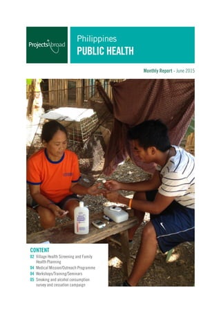 Monthly Report - June 2015
Content
02 Village Health Screening and Family 		
	 Health Planning
04 Medical Mission/Outreach Programme
04 Workshops/Training/Seminars
05 Smoking and alcohol consumption 		
	 survey and cessation campaign
Philippines
Public Health
 