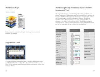 Multi-layer Maps
Using interactive sectoral multi-layer data maps for assessment,
planning and analysis.
Negotiation Table
A virtual interactive negotiations room – including negotiations tools,
stakeholder information and profiles, shared documentation and the
latest on-line meeting/talk technology for live negotiations. Can be used
online or off-line.
Multi-disciplinary Process Analysis & Conflict
Assessment Tool
The biggest challenge to peace building and resolving conflict is our
limited diagnostic or assessment capacity. This exploratory tool uses the
lenses of 15 different disciplines (individually or integrated) to analyze
and provide insights to conflicts and peace process - through the
essential conflict, dialogue and process tools and approaches. For
example, it can look at “relationship conflict” through psychological,
sociological, and anthropological lenses. This tool is under development
and we are looking for partners to join this development.
22 23
 