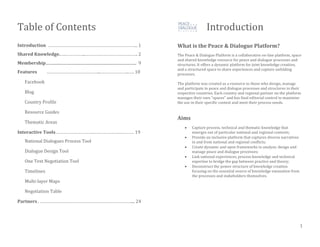 Table of Contents
Introduction ……………………………………………………………….. 1
Shared Knowledge.….……………..……………………………………. 2
Membership......................................................................................... 9
Features ……………………………………...…………………...…. 10
Facebook
Blog
Country Profile
Resource Guides
Thematic Areas
Interactive Tools………………………….………………….………… 19
National Dialogues Process Tool
Dialogue Design Tool
One Text Negotiation Tool
Timelines
Multi-layer Maps
Negotiation Table
Partners. ………………………………………………………………….... 24
Introduction
What is the Peace & Dialogue Platform?
The Peace & Dialogue Platform is a collaborative on-line platform, space
and shared knowledge resource for peace and dialogue processes and
structures. It offers a dynamic platform for joint knowledge creation,
and a structured space to share experiences and capture unfolding
processes.
The platform was created as a resource to those who design, manage
and participate in peace and dialogue processes and structures in their
respective countries. Each country and regional partner on the platform
manages their own “spaces” and has final editorial control to maximize
the use in their specific context and meet their process needs.
Aims
 Capture process, technical and thematic knowledge that
emerges out of particular national and regional contexts;
 Provide an inclusive platform that captures diverse narratives
in and from national and regional conflicts;
 Create dynamic and open frameworks to analyze, design and
manage peace and dialogue processes;
 Link national experiences, process knowledge and technical
expertise to bridge the gap between practice and theory;
 Deconstruct the power structure of knowledge creation
focusing on the essential source of knowledge emanation from
the processes and stakeholders themselves.
1
 