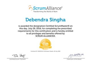 Debendra Singha
is awarded the designation Certified ScrumMaster® on
this day, July 26, 2016, for completing the prescribed
requirements for this certification and is hereby entitled
to all privileges and benefits offered by
SCRUM ALLIANCE®.
Certificant ID: 000551511 Certification Expires: 26 July 2018
Certified Scrum Trainer® Chairman of the Board
 